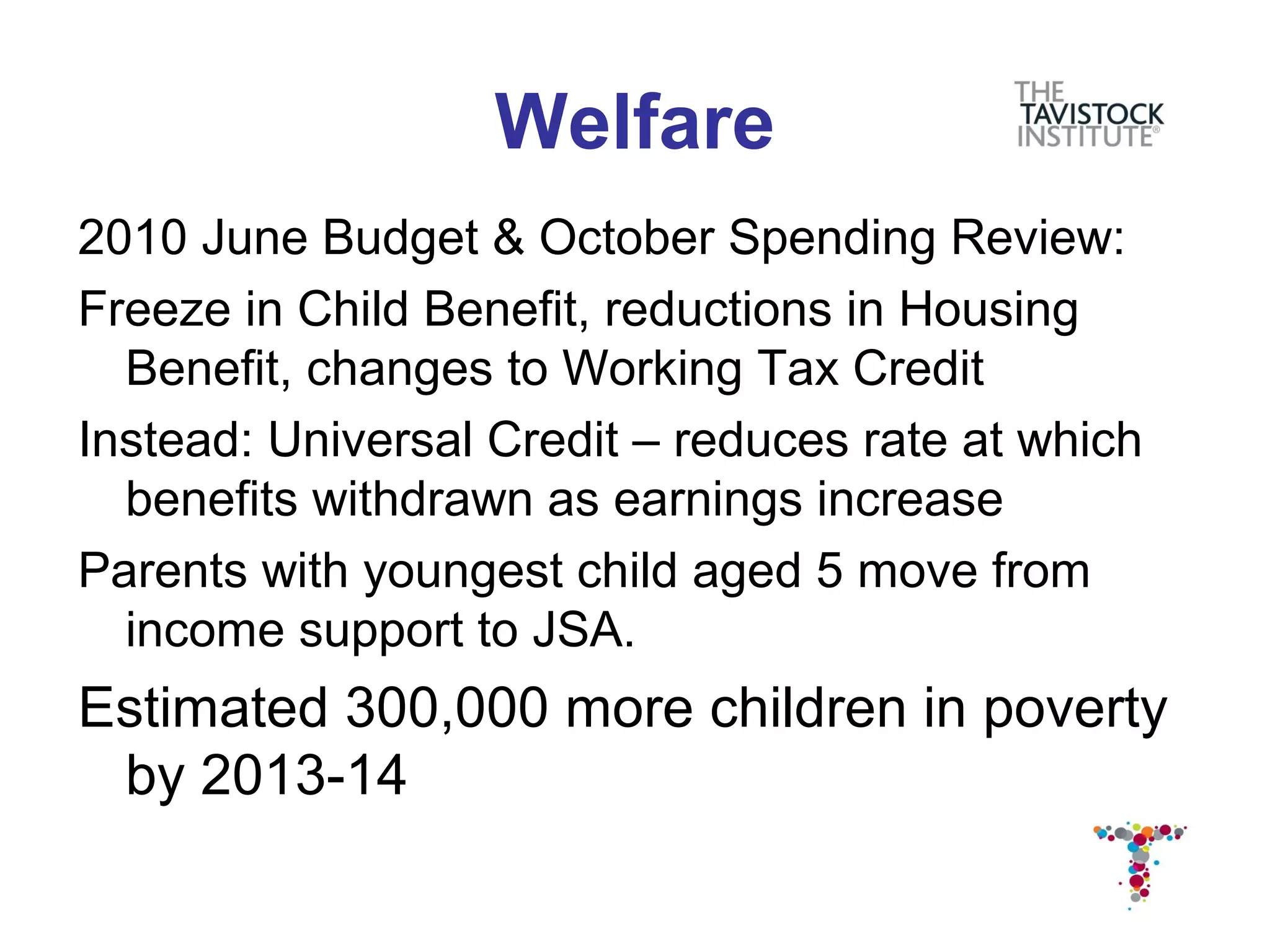 Welfare
2010 June Budget & October Spending Review:
Freeze in Child Benefit, reductions in Housing
  Benefit, changes to Working Tax Credit
Instead: Universal Credit – reduces rate at which
  benefits withdrawn as earnings increase
Parents with youngest child aged 5 move from
  income support to JSA.
Estimated 300,000 more children in poverty
 by 2013-14
 
