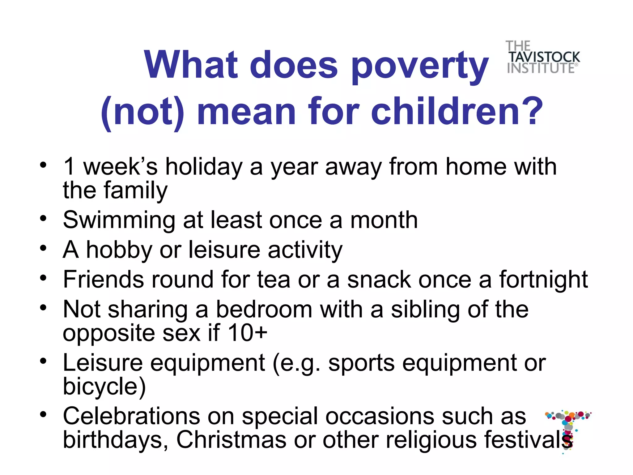 What does poverty
     (not) mean for children?
• 1 week’s holiday a year away from home with
  the family
• Swimming at least once a month
• A hobby or leisure activity
• Friends round for tea or a snack once a fortnight
• Not sharing a bedroom with a sibling of the
  opposite sex if 10+
• Leisure equipment (e.g. sports equipment or
  bicycle)
• Celebrations on special occasions such as
  birthdays, Christmas or other religious festivals
 