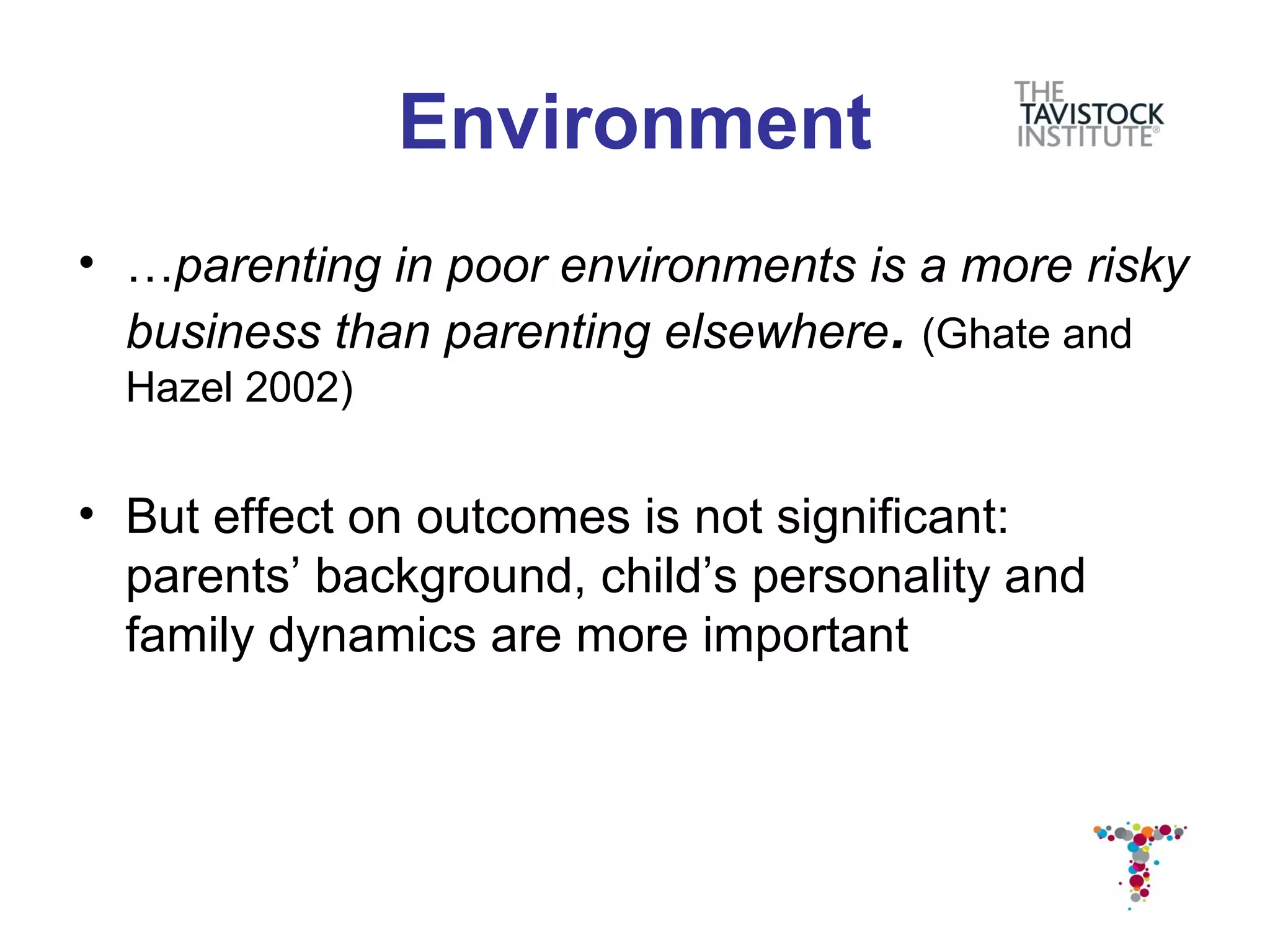 Environment
• …parenting in poor environments is a more risky
  business than parenting elsewhere. (Ghate and
  Hazel 2002)


• But effect on outcomes is not significant:
  parents’ background, child’s personality and
  family dynamics are more important
 