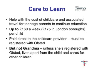 Care to Learn
• Help with the cost of childcare and associated
  travel for teenage parents to continue education
• Up to £160 a week (£175 in London boroughs)
  per child
• Paid direct to the childcare provider – must be
  registered with Ofsted
• But not Grandma – unless she’s registered with
  Ofsted, lives apart from the child and cares for
  other children
 