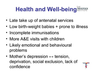 Health and Well-being
• Late take up of antenatal services
• Low birth-weight babies + prone to illness
• Incomplete immunisations
• More A&E visits with children
• Likely emotional and behavioural
  problems
• Mother’s depression ↔ tension,
  deprivation, social exclusion, lack of
  confidence
 