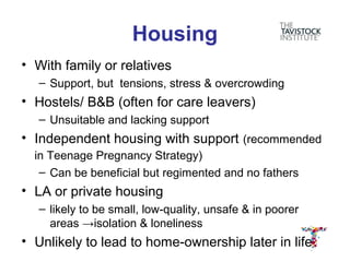 Housing
• With family or relatives
   – Support, but tensions, stress & overcrowding
• Hostels/ B&B (often for care leavers)
   – Unsuitable and lacking support
• Independent housing with support (recommended
  in Teenage Pregnancy Strategy)
   – Can be beneficial but regimented and no fathers
• LA or private housing
   – likely to be small, low-quality, unsafe & in poorer
     areas →isolation & loneliness
• Unlikely to lead to home-ownership later in life
 