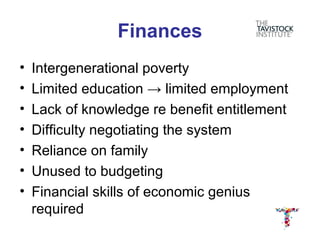 Finances
•   Intergenerational poverty
•   Limited education → limited employment
•   Lack of knowledge re benefit entitlement
•   Difficulty negotiating the system
•   Reliance on family
•   Unused to budgeting
•   Financial skills of economic genius
    required
 