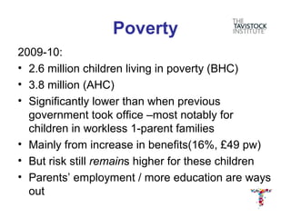 Poverty
2009-10:
• 2.6 million children living in poverty (BHC)
• 3.8 million (AHC)
• Significantly lower than when previous
  government took office –most notably for
  children in workless 1-parent families
• Mainly from increase in benefits(16%, £49 pw)
• But risk still remains higher for these children
• Parents’ employment / more education are ways
  out
 