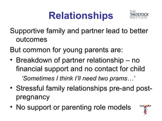 Relationships
Supportive family and partner lead to better
  outcomes
But common for young parents are:
• Breakdown of partner relationship – no
  financial support and no contact for child
   ‘Sometimes I think I’ll need two prams…’
• Stressful family relationships pre-and post-
  pregnancy
• No support or parenting role models
 