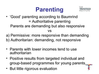 Parenting
• ‘Good’ parenting according to Baumrind
              = Authoritative parenting
   Parents are demanding but also responsive
                         vs
a) Permissive: more responsive than demanding
b) Authoritarian: demanding, not responsive

• Parents with lower incomes tend to use
  authoritarian
• Positive results from targeted individual and
  group-based programmes for young parents
• But little rigorous evaluation
 