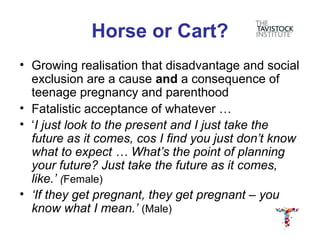 Horse or Cart?
• Growing realisation that disadvantage and social
  exclusion are a cause and a consequence of
  teenage pregnancy and parenthood
• Fatalistic acceptance of whatever …
• ‘I just look to the present and I just take the
  future as it comes, cos I find you just don’t know
  what to expect … What’s the point of planning
  your future? Just take the future as it comes,
  like.’ (Female)
• ‘If they get pregnant, they get pregnant – you
  know what I mean.’ (Male)
 