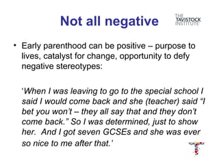 Not all negative
• Early parenthood can be positive – purpose to
  lives, catalyst for change, opportunity to defy
  negative stereotypes:

  ‘When I was leaving to go to the special school I
  said I would come back and she (teacher) said “I
  bet you won’t – they all say that and they don’t
  come back.” So I was determined, just to show
  her. And I got seven GCSEs and she was ever
  so nice to me after that.’
 