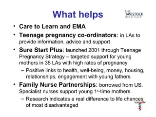 What helps
• Care to Learn and EMA
• Teenage pregnancy co-ordinators: in LAs to
  provide information, advice and support
• Sure Start Plus: launched 2001 through Teenage
  Pregnancy Strategy – targeted support for young
  mothers in 35 LAs with high rates of pregnancy
   – Positive links to health, well-being, money, housing,
     relationships, engagement with young fathers
• Family Nurse Partnerships: borrowed from US.
  Specialist nurses support young 1st-time mothers
   – Research indicates a real difference to life chances
     of most disadvantaged
 