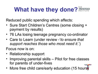 What have they done?
Reduced public spending which affects:
• Sure Start Children’s Centres (some closing +
  payment by results)
• 76 LAs losing teenage pregnancy co-ordinator
• Care to Learn (under review -‘to ensure that
  support reaches those who most need it.’)
Focus now is on:
• Relationship support
• Improving parental skills – Pilot for free classes
  for parents of under-fives
• More free child care/early education (15 hours)
 