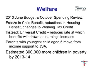 Welfare
2010 June Budget & October Spending Review:
Freeze in Child Benefit, reductions in Housing
  Benefit, changes to Working Tax Credit
Instead: Universal Credit – reduces rate at which
  benefits withdrawn as earnings increase
Parents with youngest child aged 5 move from
  income support to JSA.
Estimated 300,000 more children in poverty
 by 2013-14
 
