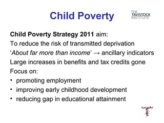 Child Poverty
Child Poverty Strategy 2011 aim:
To reduce the risk of transmitted deprivation
‘About far more than income’ → ancillary indicators
Large increases in benefits and tax credits gone
Focus on:
• promoting employment
• improving early childhood development
• reducing gap in educational attainment
 