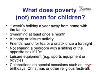 What does poverty
     (not) mean for children?
• 1 week’s holiday a year away from home with
  the family
• Swimming at least once a month
• A hobby or leisure activity
• Friends round for tea or a snack once a fortnight
• Not sharing a bedroom with a sibling of the
  opposite sex if 10+
• Leisure equipment (e.g. sports equipment or
  bicycle)
• Celebrations on special occasions such as
  birthdays, Christmas or other religious festivals
 
