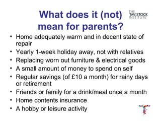 What does it (not)
         mean for parents?
• Home adequately warm and in decent state of
  repair
• Yearly 1-week holiday away, not with relatives
• Replacing worn out furniture & electrical goods
• A small amount of money to spend on self
• Regular savings (of £10 a month) for rainy days
  or retirement
• Friends or family for a drink/meal once a month
• Home contents insurance
• A hobby or leisure activity
 