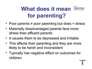What does it mean
          for parenting?
• Poor parents ≠ poor parenting but does = stress
• Materially disadvantaged parents face more
  stress than affluent parents
• It causes them to be depressed and irritable
• This affects their parenting and they are more
  likely to be harsh and inconsistent
• Typically has negative effect on outcomes for
  children
 