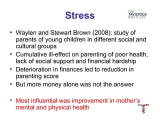 Stress
• Waylen and Stewart Brown (2008): study of
  parents of young children in different social and
  cultural groups
• Cumulative ill-effect on parenting of poor health,
  lack of social support and financial hardship
• Deterioration in finances led to reduction in
  parenting score
• But more money alone was not the answer

• Most influential was improvement in mother’s
  mental and physical health
 