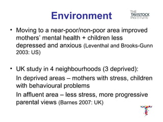Environment
• Moving to a near-poor/non-poor area improved
  mothers’ mental health + children less
  depressed and anxious (Leventhal and Brooks-Gunn
  2003: US)


• UK study in 4 neighbourhoods (3 deprived):
  In deprived areas – mothers with stress, children
  with behavioural problems
  In affluent area – less stress, more progressive
  parental views (Barnes 2007: UK)
 