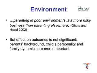 Environment
• …parenting in poor environments is a more risky
  business than parenting elsewhere. (Ghate and
  Hazel 2002)


• But effect on outcomes is not significant:
  parents’ background, child’s personality and
  family dynamics are more important
 