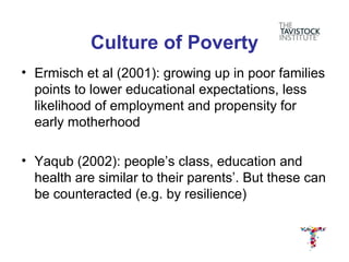 Culture of Poverty
• Ermisch et al (2001): growing up in poor families
  points to lower educational expectations, less
  likelihood of employment and propensity for
  early motherhood

• Yaqub (2002): people’s class, education and
  health are similar to their parents’. But these can
  be counteracted (e.g. by resilience)
 