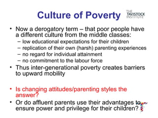 Culture of Poverty
• Now a derogatory term – that poor people have
  a different culture from the middle classes:
  –   low educational expectations for their children
  –   replication of their own (harsh) parenting experiences
  –   no regard for individual attainment
  –   no commitment to the labour force
• Thus inter-generational poverty creates barriers
  to upward mobility

• Is changing attitudes/parenting styles the
  answer?
• Or do affluent parents use their advantages to
  ensure power and privilege for their children?
 