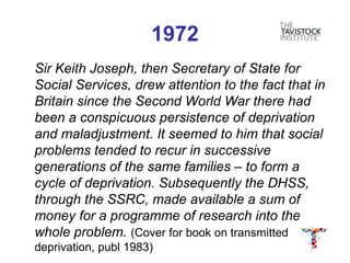 1972
Sir Keith Joseph, then Secretary of State for
Social Services, drew attention to the fact that in
Britain since the Second World War there had
been a conspicuous persistence of deprivation
and maladjustment. It seemed to him that social
problems tended to recur in successive
generations of the same families – to form a
cycle of deprivation. Subsequently the DHSS,
through the SSRC, made available a sum of
money for a programme of research into the
whole problem. (Cover for book on transmitted
deprivation, publ 1983)
 