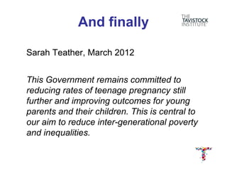 And finally

Sarah Teather, March 2012


This Government remains committed to
reducing rates of teenage pregnancy still
further and improving outcomes for young
parents and their children. This is central to
our aim to reduce inter-generational poverty
and inequalities.
 
