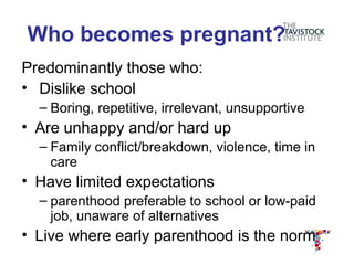 Who becomes pregnant?
Predominantly those who:
• Dislike school
  – Boring, repetitive, irrelevant, unsupportive
• Are unhappy and/or hard up
  – Family conflict/breakdown, violence, time in
    care
• Have limited expectations
  – parenthood preferable to school or low-paid
    job, unaware of alternatives
• Live where early parenthood is the norm
 