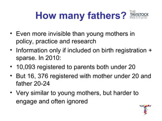 How many fathers?
• Even more invisible than young mothers in
  policy, practice and research
• Information only if included on birth registration +
  sparse. In 2010:
• 10,093 registered to parents both under 20
• But 16, 376 registered with mother under 20 and
  father 20-24
• Very similar to young mothers, but harder to
  engage and often ignored
 