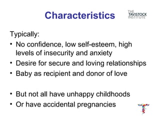 Characteristics
Typically:
• No confidence, low self-esteem, high
  levels of insecurity and anxiety
• Desire for secure and loving relationships
• Baby as recipient and donor of love

• But not all have unhappy childhoods
• Or have accidental pregnancies
 