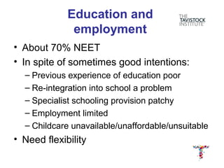 Education and
              employment
• About 70% NEET
• In spite of sometimes good intentions:
  – Previous experience of education poor
  – Re-integration into school a problem
  – Specialist schooling provision patchy
  – Employment limited
  – Childcare unavailable/unaffordable/unsuitable
• Need flexibility
 