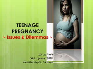 TEENAGE 
PREGNANCY 
~ Issues & Dilemmas ~ 
DR ALIFAH 
O&G Update 2014 
Hospital Kapit, Sarawak 
 