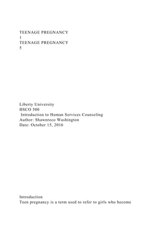 TEENAGE PREGNANCY
1
TEENAGE PREGNANCY
5
Liberty University
HSCO 500
Introduction to Human Services Counseling
Author: Shawnreco Washington
Date: October 15, 2016
Introduction
Teen pregnancy is a term used to refer to girls who become
 