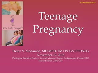 {
Teenage
Pregnancy
Helen V. Madamba, MD MPH-TM FPOGS FPIDSOG
November 19, 2015
Philippine Pediatric Society Central Visayas Chapter Postgraduate Course 2015
Mariott Hotel, Cebu City
HVMadamba2015
 