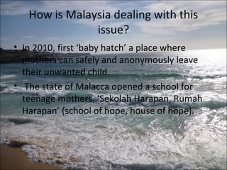 How is Malaysia dealing with this
               issue?
• In 2010, first ‘baby hatch’ a place where
  mothers can safely and anonymously leave
  their unwanted child.
• The state of Malacca opened a school for
  teenage mothers, ‘Sekolah Harapan, Rumah
  Harapan’ (school of hope, house of hope).
 