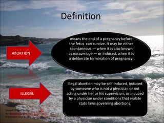Definition

                             means the end of a pregnancy before
                            the fetus can survive. It may be either
                             spontaneous — when it is also known
                            as miscarriage — or induced, when it is
                            a deliberate termination of pregnancy.




                            illegal abortion may be self-induced, induced
                               by someone who is not a physician or not
                           acting under her or his supervision, or induced
                             by a physician under conditions that violate
                                    state laws governing abortions.
United States Centers
for Disease Control and
Prevention (CDC)
 