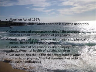 • Abortion Act of 1967:
Circumstances under which abortion is allowed under this
   act:
 Continuance of pregnancy >> risk of life to pregnant
   women > than if termination of pregnancy
 Continuance of pregnancy >> risk of injury to physical or
   mental health of pregnant women
 Continuance of pregnancy >> risk of injury to
   physical/mental health of existing children
 Substantial risk that if the child were born it would
   suffer from physical/mental abnormalities as to be
   seriously handicapped
 