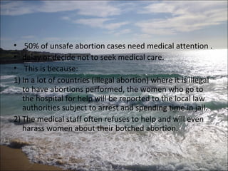 • 50% of unsafe abortion cases need medical attention .
• delay or decide not to seek medical care.
• This is because:
1) In a lot of countries (illegal abortion) where it is illegal
   to have abortions performed, the women who go to
   the hospital for help will be reported to the local law
   authorities subject to arrest and spending time in jail.
2) The medical staff often refuses to help and will even
   harass women about their botched abortion.
 