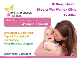 1Copyright © 2014 Well Woman Clinic. All rights reserved. 1
A holistic approach to
Woman’s health
Copyright © 2014 Well Woman Clinic. All rights reserved.
Dr Nupur Gupta,
Director Well Woman Clinic
Ex AIIMS
Consultant & Unit Head,
Dept of Obstetrics &
Gynecology,
Paras Hospital, Gurgaon
Experience: 2 decades
 