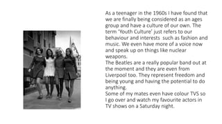 As a teenager in the 1960s I have found that
we are finally being considered as an ages
group and have a culture of our own. The
term ‘Youth Culture’ just refers to our
behaviour and interests such as fashion and
music. We even have more of a voice now
and speak up on things like nuclear
weapons.
The Beatles are a really popular band out at
the moment and they are even from
Liverpool too. They represent freedom and
being young and having the potential to do
anything.
Some of my mates even have colour TVS so
I go over and watch my favourite actors in
TV shows on a Saturday night.
 