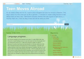 Share     2   More      Next Blog»                                                                      Create Blog   Sign In




Teen Moves Abroad
Hi, my name's Emily and I'm 14. I used to live in England but now I've moved to Sweden. This
blog is about my move and just my lif e in general. :) I decided to create a blog because it had
always been an idea I had --Still haven't decided whether that was a good or bad move ;) --
Anyway that's me :) Give my blog a read and tell me what you think.


Email address...                                                                                                                    Submit




Tuesday, 12 March 2013                                                                            Blog Archive
                                                                                                  ▼ 2013 (10)
  Language progress...                                                                              ▼ March (10)
                                                                                                      Technology!
  So I st art ed reading my f irst Swedish book t oday, it 's called 'Märt a rider vilse.'
  Feel pret t y st upid reading a book a 6 year old would read but I'm just glad t hat I              Language progress...
  can underst and some of it :P --Well some of the first 2 pages I've read :P --
                                                                                                      Weat her Updat e!
  Because I've pret t y much been learning Swedish f or t he past week and a half ,
  t his is because t he rest of 8t h grade are on work experience --and well I can't                  Where is home?!

  really go because I don't know Swedish well enough yet, hopefully I will soon :D, and I             Want ing t o f it in but realise you
  have no idea if I've told you this already but oh well-- I t hink It 's going well, but I can        st and out like a...
  t ell it 's going t o t ake a long t ime unt il I'm anywhere near as good as some of t he           Happy Tuesday!
  Swedes are at English! I just hope t hat one day I might be able t o t ranslat e all
                                                                                                      Goodbye Monday!
  t hese post s int o Swedish so maybe a f ew more people will have t he chance t o
  read it :)                                                                                          T he idea of moving!

                                                                                                                                                        PDFmyURL.com
 