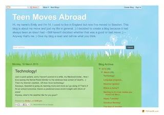 Share    1   More    Next Blog»                                                                 Create Blog   Sign In




Teen Moves Abroad
Hi, my name's Emily and I'm 14. I used to live in England but now I've moved to Sweden. This
blog is about my move and just my lif e in general. :) I decided to create a blog because it had
always been an idea I had --Still haven't decided whether that was a good or bad move ;) --
Anyway that's me :) Give my blog a read and tell me what you think.


Email address...                                                                                                           Submit




Monday, 18 March 2013                                                                    Blog Archive
                                                                                         ▼ 2013 (10)
  Technology!                                                                              ▼ March (10)
                                                                                             Technology!
  Just a quick updat e, sorry I haven't post ed in a while, my Macbook broke... How I
  love seeing t he Kernel Panel (Similar t o t he windows blue screen of deat h)... :(       Language progress...
  T hen my Int ernet crashed... Oh how I love t echnology!
                                                                                             Weat her Updat e!
  Anyways, Swedish is going ok, learning more and more as I go along :D T hat 's if
  I'm at school t omorrow, t here's a predict ed snow st orm t onight wit h 30cm of          Where is home?!

  snow!                                                                                      Want ing t o f it in but realise you
  Anyway, what 's t he weat her like f or you guys?                                           st and out like a...

                                                                                             Happy Tuesday!
  Post ed by Emily L at 6:49 pm
                                                                                             Goodbye Monday!
                    +1 Recommend this on Google
                                                                                             T he idea of moving!

                                                                                                                                               PDFmyURL.com
 
