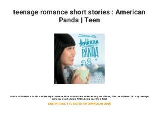 teenage romance short stories : American
Panda | Teen
Listen to American Panda and teenage romance short stories new releases on your iPhone, iPad, or Android. Get any teenage
romance short stories FREE during your Free Trial
LINK IN PAGE 4 TO LISTEN OR DOWNLOAD BOOK
 