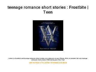 teenage romance short stories : Frostbite |
Teen
Listen to Frostbite and teenage romance short stories new releases on your iPhone, iPad, or Android. Get any teenage
romance short stories FREE during your Free Trial
LINK IN PAGE 4 TO LISTEN OR DOWNLOAD BOOK
 