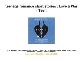 teenage romance short stories : Love & War
| Teen
Listen to Love & War and teenage romance short stories new releases on your iPhone, iPad, or Android. Get any teenage
romance short stories FREE during your Free Trial
LINK IN PAGE 4 TO LISTEN OR DOWNLOAD BOOK
 