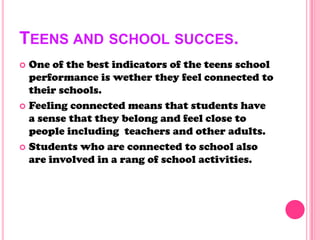 TEENS AND SCHOOL SUCCES.
 One of the best indicators of the teens school
performance is wether they feel connected to
their schools.
 Feeling connected means that students have
a sense that they belong and feel close to
people including teachers and other adults.
 Students who are connected to school also
are involved in a rang of school activities.
 