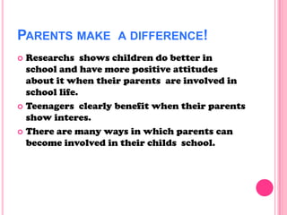 PARENTS MAKE A DIFFERENCE!
 Researchs shows children do better in
school and have more positive attitudes
about it when their parents are involved in
school life.
 Teenagers clearly benefit when their parents
show interes.
 There are many ways in which parents can
become involved in their childs school.
 
