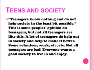 TEENS AND SOCIETY
 ―Teenagers know nothing and do not
help society in the least bit possible.‖
This is some peoples‘ opinion on
teenagers, but not all teenagers are
like this. A lot of teenagers do help out
in society and help to make it better.
Some volunteer, work, etc, etc. Not all
teenagers are bad! Everyone wants a
good society to live in and enjoy.
 