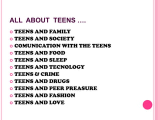ALL ABOUT TEENS ….
 TEENS AND FAMILY
 TEENS AND SOCIETY
 COMUNICATION WITH THE TEENS
 TEENS AND FOOD
 TEENS AND SLEEP
 TEENS AND TECNOLOGY
 TEENS & CRIME
 TEENS AND DRUGS
 TEENS AND PEER PREASURE
 TEENS AND FASHION
 TEENS AND LOVE
 