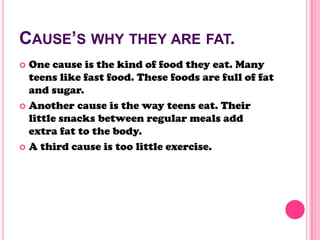 CAUSE’S WHY THEY ARE FAT.
 One cause is the kind of food they eat. Many
teens like fast food. These foods are full of fat
and sugar.
 Another cause is the way teens eat. Their
little snacks between regular meals add
extra fat to the body.
 A third cause is too little exercise.
 