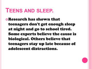 TEENS AND SLEEP.
Research has shown that
teenagers don't get enough sleep
at night and go to school tired.
Some experts believe the cause is
biological. Others believe that
teenagers stay up late because of
adolescent distractions.
 